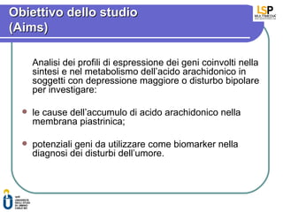 Obiettivo dello studio
(Aims)

      Analisi dei profili di espressione dei geni coinvolti nella
      sintesi e nel metabolismo dell’acido arachidonico in
      soggetti con depressione maggiore o disturbo bipolare
      per investigare:

     le cause dell’accumulo di acido arachidonico nella
      membrana piastrinica;

     potenziali geni da utilizzare come biomarker nella
      diagnosi dei disturbi dell’umore.
 