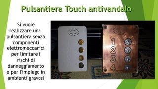 Pulsantiera Touch antivandaloPulsantiera Touch antivandalo
Si vuole
realizzare una
pulsantiera senza
componenti
elettromeccanici
per limitare i
rischi di
danneggiamento
e per l'impiego in
ambienti gravosi
 