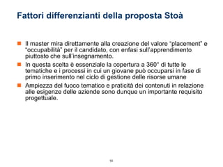 Fattori differenzianti della proposta Stoà Il master mira direttamente alla creazione del valore “placement” e “occupabilità” per il candidato, con enfasi sull’apprendimento piuttosto che sull’insegnamento. In questa scelta è essenziale la copertura a 360° di tutte le tematiche e i processi in cui un giovane può occuparsi in fase di primo inserimento nel ciclo di gestione delle risorse umane Ampiezza del fuoco tematico e praticità dei contenuti in relazione alle esigenze delle aziende sono dunque un importante requisito progettuale. 