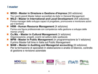 I master MDGI - Master in Direzione e Gestione d’Impresa  (XX edizione) Tra i pochi grandi Master italiani accreditati da Asfor in General Management MILD - Master in International and Local Development  (XIX edizione) Forma manager dello sviluppo capaci di progettare, promuovere e monitorare azioni per il territorio HRM - Human Resource Management  (X edizione) Forma una figura professionale con competenze nella gestione e sviluppo delle risorse umane Cu.Ma. - Master in Cultural Management  (V edizione) Organizzazione, progetti, eventi nel settore dello spettacolo MPM - Master in Public Management  (in programmazione la V edizione) Il primo Master full time in Italia sul Public Management MAM – Master in Auditing and Managerial accounting  (III edizione) Per la formazione di specialisti in elaborazione e analisi di bilancio, controllo di gestione e revisione aziendale 