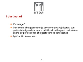 i destinatari I “manager”  Tutti coloro che gestiscono (o dovranno gestire) risorse, con particolare riguardo ai capi a tutti i livelli dell’organizzazione ma anche ai “professional” che gestiscono la conoscenza I giovani in formazione 