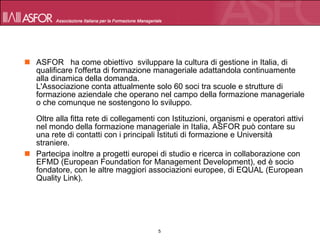 ASFOR   ha come obiettivo  sviluppare la cultura di gestione in Italia, di qualificare l'offerta di formazione manageriale adattandola continuamente alla dinamica della domanda. L'Associazione conta attualmente solo 60 soci tra scuole e strutture di formazione aziendale che operano nel campo della formazione manageriale o che comunque ne sostengono lo sviluppo. Oltre alla fitta rete di collegamenti con Istituzioni, organismi e operatori attivi nel mondo della formazione manageriale in Italia, ASFOR può contare su una rete di contatti con i principali Istituti di formazione e Università straniere. Partecipa inoltre a progetti europei di studio e ricerca in collaborazione con EFMD (European Foundation for Management Development), ed è socio fondatore, con le altre maggiori associazioni europee, di EQUAL (European Quality Link). 