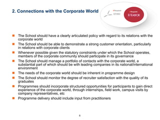 2. Connections with the Corporate World  The School should have a clearly articulated policy with regard to its relations with the corporate world The School should be able to demonstrate a strong customer orientation, particularly in relations with corporate clients Whenever possible given the statutory constraints under which the School operates, members of the corporate community should participate in its governance The School should manage a portfolio of contacts with the corporate world, a substantial part of which should be with leading companies in its national/international environment The needs of the corporate world should be inherent in programme design  The School should monitor the degree of recruiter satisfaction with the quality of its graduates  Programmes should incorporate structured opportunities for participants to gain direct experience of the corporate world, through internships, field work, campus visits by company representatives, etc  Programme delivery should include input from practitioners 