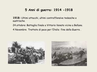 5 Anni di guerra: 1914 -1918

1918: Ultimi attacchi, ultimi controffensive tedesche e
austriache.
24 ottobre: Battaglia finale a Vittorio Veneto vicino a Belluno.
4 Novembre Trattato di pace per l’Italia fine della Guerra .
 