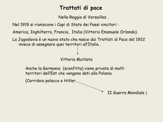 Trattati di pace
                         Nella Reggia di Versailles .
Nel 1919 si riuniscono i Capi di Stato dei Paesi vincitori :
America, Inghilterra, Francia, Italia (Vittorio Emanuele Orlando).
La Jugoslavia è un nuovo stato che nasce dai Trattati di Pace del 1922
   invece di assegnare quei territori all’Italia .


                          Vittoria Mutilata

       Anche la Germania (sconfitta) viene privata di molti
       territori dell’Est che vengono dati alla Polonia.
       (Corridoio polacco e Hitler

                                                     II Guerra Mondiale )
 