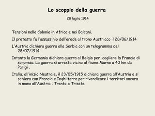 Lo scoppio della guerra
                                28 luglio 1914



Tensioni nelle Colonie in Africa e nei Balcani.
Il pretesto fu l’assassinio dell’erede al trono Austriaco il 28/06/1914
L’Austria dichiara guerra alla Serbia con un telegramma del
   28/07/1914
Intanto la Germania dichiara guerra al Belgio per cogliere la Francia di
   sorpresa. La guerra si arresta vicino al fiume Marne a 40 km da
   Parigi .
Italia, all’inizio Neutrale, il 23/05/1915 dichiara guerra all’Austria e si
   schiera con Francia e Inghilterra per rivendicare i territori ancora
   in mano all’Austria : Trento e Trieste.
 