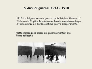 5 Anni di guerra: 1914- 1918


1915: La Bulgaria entra in guerra con la Triplice Alleanza, L’
Italia con la Triplice Intesa: nuovo fronte, meridionale lungo
il fiume Isonzo e il Carso, continua guerra di logoramento.


Flotta inglese pone blocco dei generi alimentari alle
flotte tedesche.
 