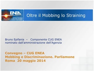 Oltre il Mobbing lo Straining
Bruno Epifania – Componente CUG ENEA
nominato dall’amministrazione dell’Agenzia
Convegno – CUG ENEA
Mobbing e Discriminazione. Parliamone
Roma 20 maggio 2014
 