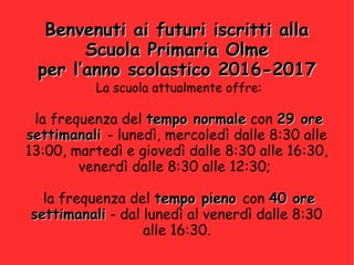 Benvenuti ai futuri iscritti allaBenvenuti ai futuri iscritti alla
Scuola Primaria OlmeScuola Primaria Olme
per l’anno scolastico 2016-2017per l’anno scolastico 2016-2017
La scuola attualmente offre:
la frequenza del tempo normaletempo normale con 29 ore29 ore
settimanalisettimanali - lunedì, mercoledì dalle 8:30 alle
13:00, martedì e giovedì dalle 8:30 alle 16:30,
venerdì dalle 8:30 alle 12:30;
la frequenza del tempo pienotempo pieno con 40 ore40 ore
settimanalisettimanali - dal lunedì al venerdì dalle 8:30
alle 16:30.
 