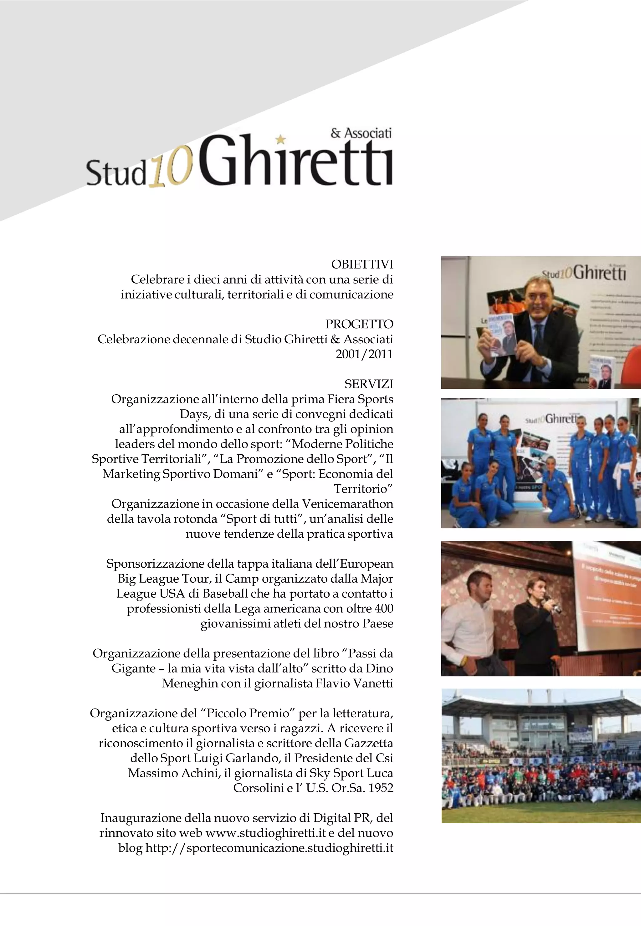 OBIETTIVI
       Celebrare i dieci anni di attività con una serie di
     iniziative culturali, territoriali e di comunicazione

                                         PROGETTO
 Celebrazione decennale di Studio Ghiretti & Associati
                                            2001/2011

                                               SERVIZI
   Organizzazione all’interno della prima Fiera Sports
                Days, di una serie di convegni dedicati
    all’approfondimento e al confronto tra gli opinion
   leaders del mondo dello sport: “Moderne Politiche
Sportive Territoriali”, “La Promozione dello Sport”, “Il
 Marketing Sportivo Domani” e “Sport: Economia del
                                             Territorio”
   Organizzazione in occasione della Venicemarathon
  della tavola rotonda “Sport di tutti”, un’analisi delle
                 nuove tendenze della pratica sportiva

   Sponsorizzazione della tappa italiana dell’European
     Big League Tour, il Camp organizzato dalla Major
    League USA di Baseball che ha portato a contatto i
      professionisti della Lega americana con oltre 400
                    giovanissimi atleti del nostro Paese

Organizzazione della presentazione del libro “Passi da
   Gigante – la mia vita vista dall’alto” scritto da Dino
            Meneghin con il giornalista Flavio Vanetti

Organizzazione del “Piccolo Premio” per la letteratura,
    etica e cultura sportiva verso i ragazzi. A ricevere il
 riconoscimento il giornalista e scrittore della Gazzetta
        dello Sport Luigi Garlando, il Presidente del Csi
       Massimo Achini, il giornalista di Sky Sport Luca
                           Corsolini e l’ U.S. Or.Sa. 1952

 Inaugurazione della nuovo servizio di Digital PR, del
 rinnovato sito web www.studioghiretti.it e del nuovo
    blog http://sportecomunicazione.studioghiretti.it
 