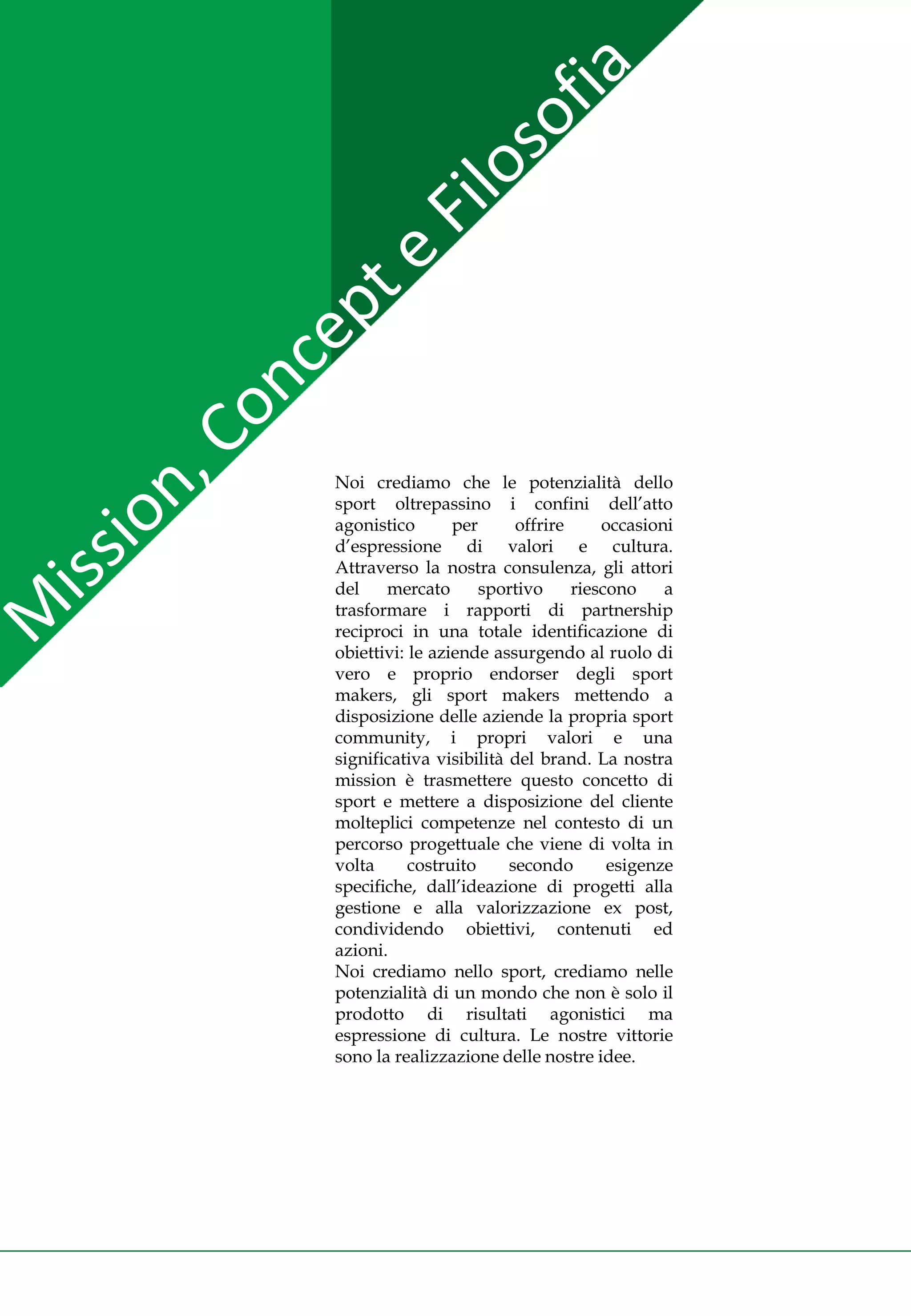 Noi crediamo che le potenzialità dello
sport oltrepassino i confini dell’atto
agonistico       per      offrire     occasioni
d’espressione di valori e cultura.
Attraverso la nostra consulenza, gli attori
del    mercato       sportivo     riescono    a
trasformare i rapporti di partnership
reciproci in una totale identificazione di
obiettivi: le aziende assurgendo al ruolo di
vero e proprio endorser degli sport
makers, gli sport makers mettendo a
disposizione delle aziende la propria sport
community, i propri valori e una
significativa visibilità del brand. La nostra
mission è trasmettere questo concetto di
sport e mettere a disposizione del cliente
molteplici competenze nel contesto di un
percorso progettuale che viene di volta in
volta      costruito     secondo       esigenze
specifiche, dall’ideazione di progetti alla
gestione e alla valorizzazione ex post,
condividendo obiettivi, contenuti ed
azioni.
Noi crediamo nello sport, crediamo nelle
potenzialità di un mondo che non è solo il
prodotto di risultati agonistici ma
espressione di cultura. Le nostre vittorie
sono la realizzazione delle nostre idee.
 