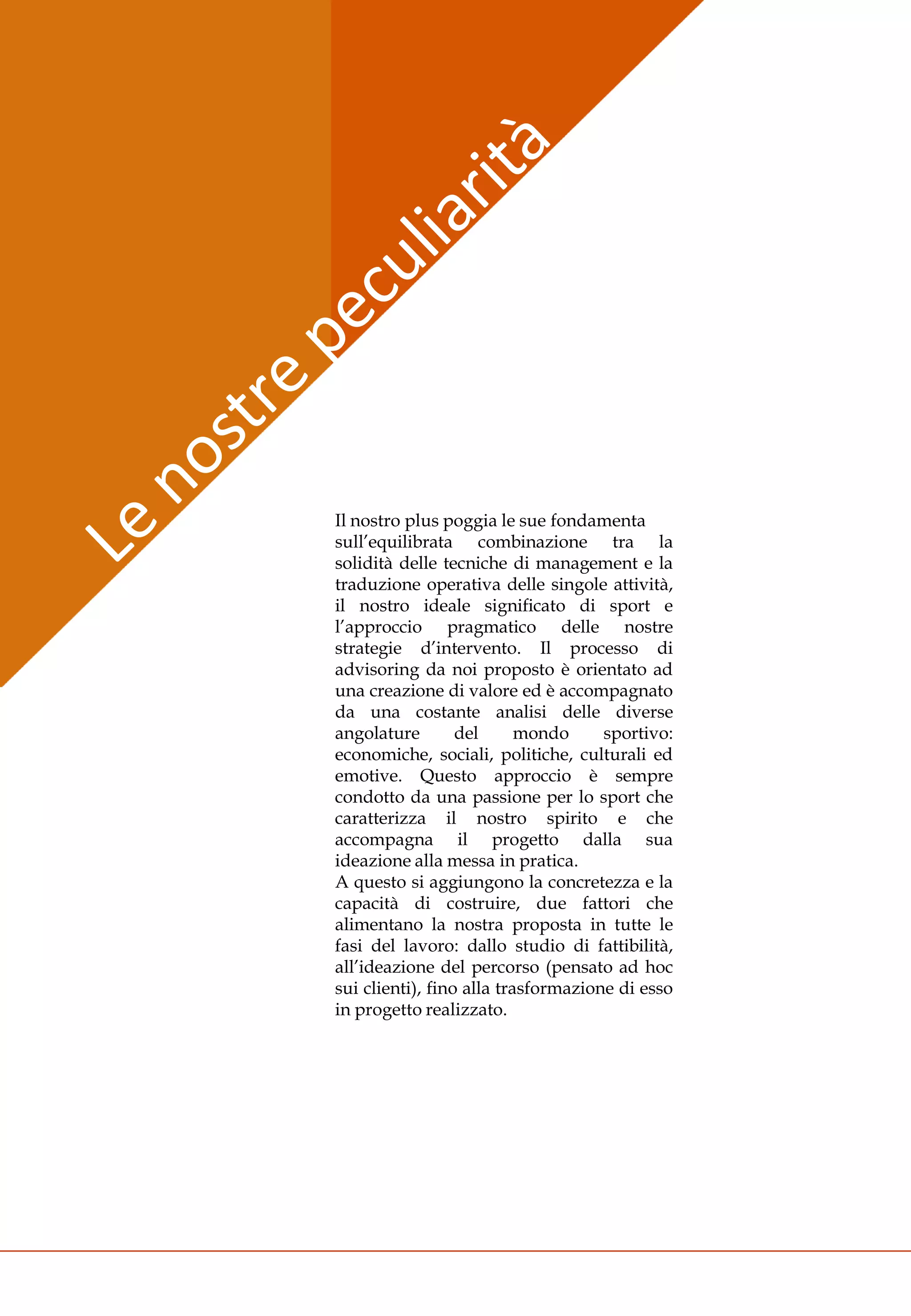 Il nostro plus poggia le sue fondamenta
sull’equilibrata combinazione tra la
solidità delle tecniche di management e la
traduzione operativa delle singole attività,
il nostro ideale significato di sport e
l’approccio pragmatico delle nostre
strategie d’intervento. Il processo di
advisoring da noi proposto è orientato ad
una creazione di valore ed è accompagnato
da una costante analisi delle diverse
angolature        del      mondo     sportivo:
economiche, sociali, politiche, culturali ed
emotive. Questo approccio è sempre
condotto da una passione per lo sport che
caratterizza il nostro spirito e che
accompagna il progetto dalla sua
ideazione alla messa in pratica.
A questo si aggiungono la concretezza e la
capacità di costruire, due fattori che
alimentano la nostra proposta in tutte le
fasi del lavoro: dallo studio di fattibilità,
all’ideazione del percorso (pensato ad hoc
sui clienti), fino alla trasformazione di esso
in progetto realizzato.
 