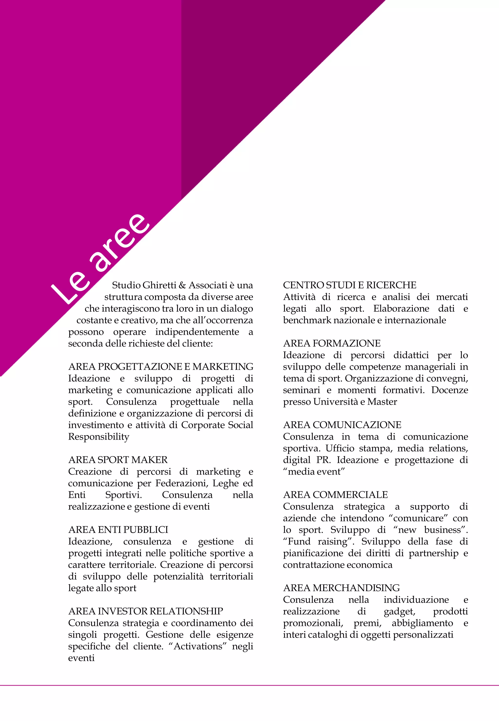 Studio Ghiretti & Associati è una    CENTRO STUDI E RICERCHE
         struttura composta da diverse aree     Attività di ricerca e analisi dei mercati
    che interagiscono tra loro in un dialogo    legati allo sport. Elaborazione dati e
  costante e creativo, ma che all’occorrenza    benchmark nazionale e internazionale
possono operare indipendentemente a
seconda delle richieste del cliente:            AREA FORMAZIONE
                                                Ideazione di percorsi didattici per lo
AREA PROGETTAZIONE E MARKETING                  sviluppo delle competenze manageriali in
Ideazione e sviluppo di progetti di             tema di sport. Organizzazione di convegni,
marketing e comunicazione applicati allo        seminari e momenti formativi. Docenze
sport. Consulenza progettuale nella             presso Università e Master
definizione e organizzazione di percorsi di
investimento e attività di Corporate Social     AREA COMUNICAZIONE
Responsibility                                  Consulenza in tema di comunicazione
                                                sportiva. Ufficio stampa, media relations,
AREA SPORT MAKER                                digital PR. Ideazione e progettazione di
Creazione di percorsi di marketing e            “media event”
comunicazione per Federazioni, Leghe ed
Enti     Sportivi.    Consulenza   nella        AREA COMMERCIALE
realizzazione e gestione di eventi              Consulenza strategica a supporto di
                                                aziende che intendono “comunicare” con
AREA ENTI PUBBLICI                              lo sport. Sviluppo di “new business”.
Ideazione, consulenza e gestione di             “Fund raising”. Sviluppo della fase di
progetti integrati nelle politiche sportive a   pianificazione dei diritti di partnership e
carattere territoriale. Creazione di percorsi   contrattazione economica
di sviluppo delle potenzialità territoriali
legate allo sport                               AREA MERCHANDISING
                                                Consulenza      nella individuazione       e
AREA INVESTOR RELATIONSHIP                      realizzazione      di    gadget,     prodotti
Consulenza strategia e coordinamento dei        promozionali, premi, abbigliamento e
singoli progetti. Gestione delle esigenze       interi cataloghi di oggetti personalizzati
specifiche del cliente. “Activations” negli
eventi
 