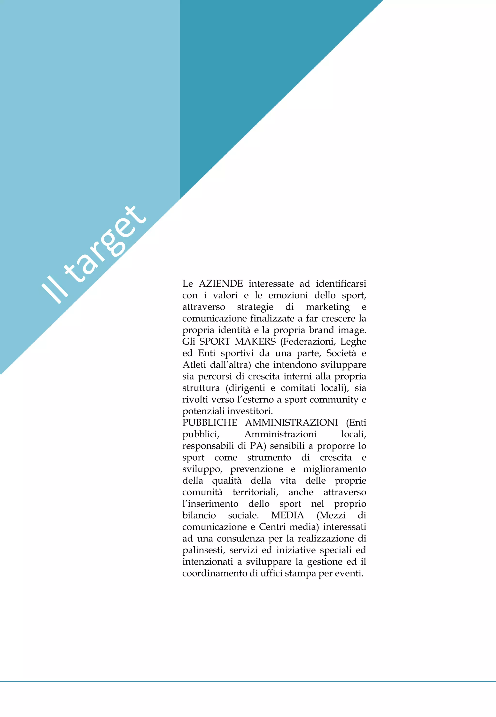 Le AZIENDE interessate ad identificarsi
con i valori e le emozioni dello sport,
attraverso strategie di marketing e
comunicazione finalizzate a far crescere la
propria identità e la propria brand image.
Gli SPORT MAKERS (Federazioni, Leghe
ed Enti sportivi da una parte, Società e
Atleti dall’altra) che intendono sviluppare
sia percorsi di crescita interni alla propria
struttura (dirigenti e comitati locali), sia
rivolti verso l’esterno a sport community e
potenziali investitori.
PUBBLICHE AMMINISTRAZIONI (Enti
pubblici,       Amministrazioni        locali,
responsabili di PA) sensibili a proporre lo
sport come strumento di crescita e
sviluppo, prevenzione e miglioramento
della qualità della vita delle proprie
comunità territoriali, anche attraverso
l’inserimento dello sport nel proprio
bilancio sociale. MEDIA (Mezzi di
comunicazione e Centri media) interessati
ad una consulenza per la realizzazione di
palinsesti, servizi ed iniziative speciali ed
intenzionati a sviluppare la gestione ed il
coordinamento di uffici stampa per eventi.
 