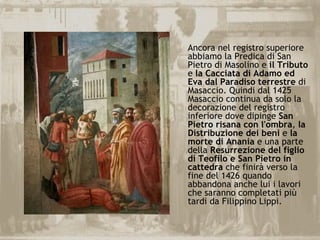 Ancora nel registro superiore
abbiamo la Predica di San
Pietro di Masolino e il Tributo
e la Cacciata di Adamo ed
Eva dal Paradiso terrestre di
Masaccio. Quindi dal 1425
Masaccio continua da solo la
decorazione del registro
inferiore dove dipinge San
Pietro risana con l'ombra, la
Distribuzione dei beni e la
morte di Anania e una parte
della Resurrezione del figlio
di Teofilo e San Pietro in
cattedra che finirà verso la
fine del 1426 quando
abbandona anche lui i lavori
che saranno completati più
tardi da Filippino Lippi.
 
