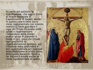 Fa parte del polittico la
Crocifissione, che oggi si trova
al museo Nazionale di
Capodimonte di Napoli, anche
in questo caso il fatto sacro
viene rappresentato con intento
realistico, basti guardare il
capo del Cristo incassato nelle
spalle a rappresentare
l'abbandono della morte;
inoltre se pur è presente il
fondo in oro, cosa che chiude
ogni possibilità di
rappresentazione spaziale, qui
l'illusione della profondità è
ben rappresentata per esempio
dalla Maddalena in primo piano,
della quale Masaccio riesce a
far intuire il dolore anche se
viene rappresentata di spalle.
 