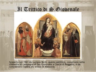 Il Trittico di S.Giovenale




Scoperto nel 1961 da Luciano Berti, questo polittico, conservato nella
chiesetta di campagna di San Giovenale a Cascia di Reggello, è da
considerarsi l'opera più antica di Masaccio.
 