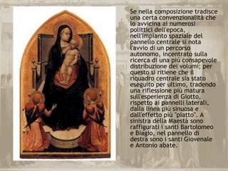 Se nella composizione tradisce
una certa convenzionalità che
lo avvicina ai numerosi
polittici dell'epoca,
nell'impianto spaziale del
pannello centrale si nota
l'avvio di un percorso
autonomo, incentrato sulla
ricerca di una più consapevole
distribuzione dei volumi; per
questo si ritiene che il
riquadro centrale sia stato
eseguito per ultimo, tradendo
una riflessione più matura
sull'esperienza di Giotto,
rispetto ai pannelli laterali,
dalla linea più sinuosa e
dall'effetto più "piatto". A
sinistra della Maestà sono
raffigurati i santi Bartolomeo
e Biagio, nel pannello di
destra sono i santi Giovenale
e Antonio abate.
 