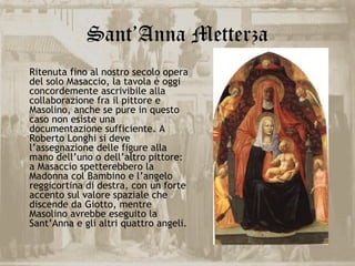 Sant’Anna Metterza
Ritenuta fino al nostro secolo opera
del solo Masaccio, la tavola è oggi
concordemente ascrivibile alla
collaborazione fra il pittore e
Masolino, anche se pure in questo
caso non esiste una
documentazione sufficiente. A
Roberto Longhi si deve
l’assegnazione delle figure alla
mano dell’uno o dell’altro pittore:
a Masaccio spetterebbero la
Madonna col Bambino e l’angelo
reggicortina di destra, con un forte
accento sul valore spaziale che
discende da Giotto, mentre
Masolino avrebbe eseguito la
Sant’Anna e gli altri quattro angeli.
 