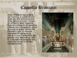 Cappella Brancacci
Nella Chiesa di Santa Maria
del Carmine si conserva una
delle più alte testimonianze
della pittura di tutti i tempi:
gli affreschi della Cappella
Brancacci eseguiti da Masolino
e Masaccio e completati, dopo
la morte di quest’ultimo, da
Filippino Lippi. Il recente
impegnativo restauro ha
messo in luce l’unitarietà del
grande ciclo decorativo, che
fu concepito ed eseguito dai
primi due artisti in stretta
collaborazione.
 