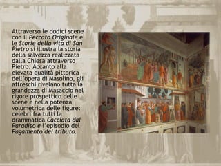 Attraverso le dodici scene
con il Peccato Originale e
le Storie della vita di San
Pietro si illustra la storia
della salvezza realizzata
dalla Chiesa attraverso
Pietro. Accanto alla
elevata qualità pittorica
dell’opera di Masolino, gli
affreschi rivelano tutta la
grandezza di Masaccio nel
rigore prospettico delle
scene e nella potenza
volumetrica delle figure:
celebri fra tutti la
drammatica Cacciata dal
Paradiso e l’episodio del
Pagamento del tributo.
 