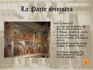 La Parte Sinistra
          Sono di Masaccio:
          • La Cacciata di Adamo ed
             Eva, in alto a sinistra;
          • Il Tributo, in alto al centro;
          • Il figlio di Teofilo e San
             Pietro in trono, in basso al
             centro;
          • San Pietro sana con la sua
             ombra, in basso a destra.

             È infine di Masolino “la
             Resurrezione di Tabita”,
             in alto a destra.
 