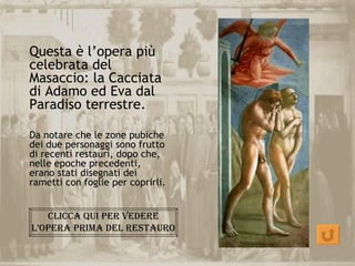 Questa è l’opera più
celebrata del
Masaccio: la Cacciata
di Adamo ed Eva dal
Paradiso terrestre.

Da notare che le zone pubiche
dei due personaggi sono frutto
di recenti restauri, dopo che,
nelle epoche precedenti,
erano stati disegnati dei
rametti con foglie per coprirli.


   cLicca qui per Vedere
L’Opera prima deL restaurO
 