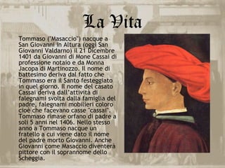 La Vita
Tommaso ("Masaccio") nacque a
San Giovanni in Altura (oggi San
Giovanni Valdarno) il 21 Dicembre
1401 da Giovanni di Mone Cassai di
professione notaio e da Monna
Jacopa di Martinozzo. Il nome di
battesimo deriva dal fatto che
Tommaso era il Santo festeggiato
in quel giorno. Il nome del casato
Cassai deriva dall’attività di
falegnami svolta dalla famiglia del
padre, falegnami mobilieri coloro
cioè che facevano casse "cassai".
Tommaso rimase orfano di padre a
soli 5 anni nel 1406. Nello stesso
anno a Tommaso nacque un
fratello a cui viene dato il nome
del padre morto Giovanni. Anche
Giovanni come Masaccio diventerà
pittore con il soprannome dello
Scheggia.
 
