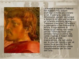 La madre si risposò a Tedesco
del maestro Feo vedovo
anch’egli e molto più anziano
di lei. Il patrigno, speziale
benestante, garantì comunque
a Masaccio ed alla sua famiglia
un’infanzia piuttosto agiata.
Tommaso trascorse l’infanzia e
la giovinezza a San Giovanni in
Altura. Il soprannome di
Masaccio gli deriva non tanto
perché Tommaso fosse una
persona viziosa o cattiva ma,
come ci spiega il Vasari nelle
Vite, per la grande
trascuratezza che egli aveva
per le cose del mondo e per sè
stesso forse perché fino da
giovanissimo attratto e preso
completamente per le cose
dell’arte.
 