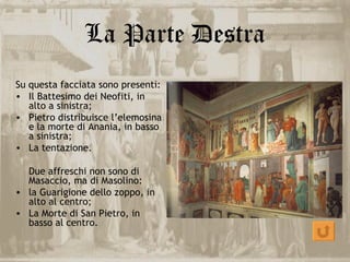 La Parte Destra
Su questa facciata sono presenti:
• Il Battesimo dei Neofiti, in
   alto a sinistra;
• Pietro distribuisce l’elemosina
   e la morte di Anania, in basso
   a sinistra;
• La tentazione.

  Due affreschi non sono di
  Masaccio, ma di Masolino:
• la Guarigione dello zoppo, in
  alto al centro;
• La Morte di San Pietro, in
  basso al centro.
 