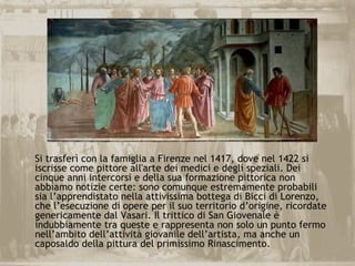 Si trasferì con la famiglia a Firenze nel 1417, dove nel 1422 si
iscrisse come pittore all'arte dei medici e degli speziali. Dei
cinque anni intercorsi e della sua formazione pittorica non
abbiamo notizie certe: sono comunque estremamente probabili
sia l’apprendistato nella attivissima bottega di Bicci di Lorenzo,
che l’esecuzione di opere per il suo territorio d’origine, ricordate
genericamente dal Vasari. Il trittico di San Giovenale è
indubbiamente tra queste e rappresenta non solo un punto fermo
nell’ambito dell’attività giovanile dell’artista, ma anche un
caposaldo della pittura del primissimo Rinascimento.
 