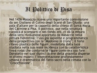Il Polittico di Pisa
Nel 1426 Masaccio riceve una importante commissione
da ser Giuliano di Colino degli Scarsi di San Giusto: una
pala d’altare per la cappella della chiesa di Santa Maria
del Carmine a Pisa. Il polittico, pur nella struttura
classica a scomparti e nel fondo oro, ci dà la misura
della vera rivoluzione apportata da Masaccio nella
pittura fiorentina: l’uso già sapiente e programmatico
della prospettiva con la "Madonna in trono"; il forte
rilievo plastico delle figure, modellate dalla luce
studiata nella sua reale incidenza con la caratteristica
linea rossa che contorna le figure come era uso fare
Donatello nei suoi dipinti (scene della pradella disperse
in diversi musei); l’interpretazione profondamente
umana e drammatica del fatto sacro nella cimasa con la
"Crocefissione".
 