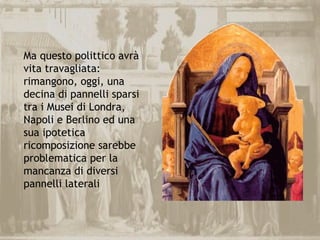 Ma questo polittico avrà
vita travagliata:
rimangono, oggi, una
decina di pannelli sparsi
tra i Musei di Londra,
Napoli e Berlino ed una
sua ipotetica
ricomposizione sarebbe
problematica per la
mancanza di diversi
pannelli laterali
 