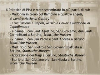 Il Polittico di Pisa è stato smembrato in più parti, di cui:
   - Madonna in trono col Bambino e quattro angeli,
   al Londra National Gallery
   - Crocifissione a Napoli, Museo e Gallerie Nazionali di
   Capodimonte
   - 4 pannelli con Sant’Agostino, San Girolamo, due Santi
   Carmelitani a Berlino, Staatliche Museen
   - 2 pannelli con San Paolo e Sant’Andrea a Berlino,
   Staatliche Museen
   - Martirio di San Pietro e San Giovanni Battista a
   Berlino, Staatliche Museen
   - Adorazione dei Magi a Berlino, Staatliche Museen
   - Storie di San Giuliano e di San Nicola a Berlino,
   Staatliche Museen
 