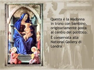 Questa è la Madonna
in trono con bambino,
originariamente posta
al centro del polittico.
È conservata alla
National Gallery di
Londra
 