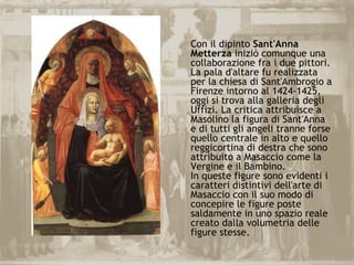 Con il dipinto Sant'Anna
Metterza iniziò comunque una
collaborazione fra i due pittori.
La pala d'altare fu realizzata
per la chiesa di Sant'Ambrogio a
Firenze intorno al 1424-1425,
oggi si trova alla galleria degli
Uffizi. La critica attribuisce a
Masolino la figura di Sant'Anna
e di tutti gli angeli tranne forse
quello centrale in alto e quello
reggicortina di destra che sono
attribuito a Masaccio come la
Vergine e il Bambino.
In queste figure sono evidenti i
caratteri distintivi dell'arte di
Masaccio con il suo modo di
concepire le figure poste
saldamente in uno spazio reale
creato dalla volumetria delle
figure stesse.
 
