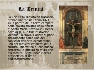 La Trinità
La Trinità fu dipinta da Masaccio,
probabilmente nell'anno 1424,
sulla parete della terza campata
nella navata sinistra della chiesa
di Santa Maria Novella in Firenze,
dove oggi, alla fine di diverse
vicende, si trova. L'opera si pone
sicuramente come uno dei
capisaldi dell'arte occidentale,
uno dei massimi emblemi della
cultura umanistica e, con buona
certezza, la pittura su muro che
più mostra i segni della ricerca
prospettica al limite
dell'esasperazione.
 