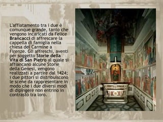 L'affiatamento tra i due è
comunque grande, tanto che
vengono incaricati da Felice
Brancacci di affrescare la
cappella di famiglia nella
chiesa del Carmine a
Firenze. Gli affreschi, aventi
per soggetto Storie della
Vita di San Pietro al quale si
affiancano alcune Storie
della Genesi, vengono
realizzati a partire dal 1424;
i due pittori si distribuiscono
le scene da rappresentare in
modo che i due diversi modi
di dipingere non entrino in
contrasto tra loro.
 
