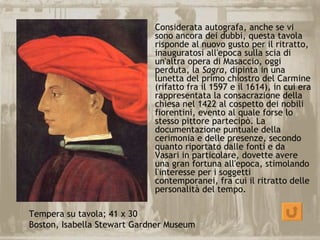 Considerata autografa, anche se vi
                             sono ancora dei dubbi, questa tavola
                             risponde al nuovo gusto per il ritratto,
                             inauguratosi all'epoca sulla scia di
                             un'altra opera di Masaccio, oggi
                             perduta, la Sagra, dipinta in una
                             lunetta del primo chiostro del Carmine
                             (rifatto fra il 1597 e il 1614), in cui era
                             rappresentata la consacrazione della
                             chiesa nel 1422 al cospetto dei nobili
                             fiorentini, evento al quale forse lo
                             stesso pittore partecipò. La
                             documentazione puntuale della
                             cerimonia e delle presenze, secondo
                             quanto riportato dalle fonti e da
                             Vasari in particolare, dovette avere
                             una gran fortuna all'epoca, stimolando
                             l'interesse per i soggetti
                             contemporanei, fra cui il ritratto delle
                             personalità del tempo.

Tempera su tavola; 41 x 30
Boston, Isabella Stewart Gardner Museum
 