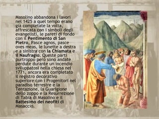 Masolino abbandona i lavori
nel 1425 a quel tempo erano
già completate la volta,
affrescata con i simboli degli
evangelisti, le pareti di fondo
con il Pentimento di San
Pietro, Pasce agnos, pasce
oves meas, le lunette a destra
e a sinistra con la Chiamata e
il Naufragio. Queste parti
purtroppo però sono andate
perdute durante un incendio
sviluppatosi nella chiesa nel
1771, ancora era completato
il registro decorativo
superiore con i Progenitori nel
paradiso terrestre e la
Tentazione, la Guarigione
dello zoppo e la Resurrezione
di Tabia di Masolino e il
Battesimo dei neofiti di
Masaccio.
 