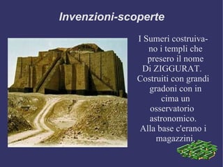 Invenzioni-scoperte I Sumeri costruivano i templi che presero il nome Di ZIGGURAT.  Costruiti con grandi gradoni con in cima un osservatorio  astronomico. Alla base c'erano i magazzini. 