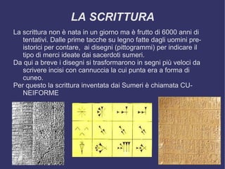 LA SCRITTURA La scrittura non è nata in un giorno ma è frutto di 6000 anni di tentativi. Dalle prime tacche su legno fatte dagli uomini preistorici per contare,  ai disegni (pittogrammi) per indicare il tipo di merci ideate dai sacerdoti sumeri. Da qui a breve i disegni si trasformarono in segni più veloci da scrivere incisi con cannuccia la cui punta era a forma di cuneo. Per questo la scrittura inventata dai Sumeri è chiamata CUNEIFORME 