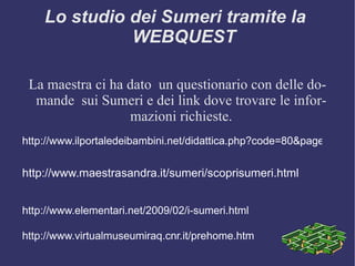 Lo studio dei Sumeri tramite la  WEBQUEST La maestra ci ha dato  un questionario con delle domande  sui Sumeri e dei link dove trovare le informazioni richieste. http://www.maestrasandra.it/sumeri/scoprisumeri.html http://www.ilportaledeibambini.net/didattica.php?code=80&page=Le_Civilt%E0&scheda=307&titolo=I_Sumeri http://www.elementari.net/2009/02/i-sumeri.html http://www.virtualmuseumiraq.cnr.it/prehome.htm 