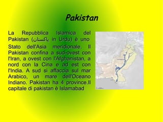 Pakistan
La Repubblica Islamica del
Pakistan (‫ پاکستان‬in Urdu) è uno
Stato dell'Asia meridionale. Il
Pakistan confina a sud-ovest con
l'Iran, a ovest con l'Afghanistan, a
nord con la Cina e ad est con
l'India. A sud si affaccia sul mar
Arabico, un mare dell'Oceano
Indiano. Pakistan ha 4 province.Il
capitale di pakistan è Islamabad
 