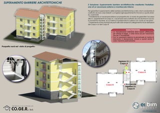 www.eibimproject.com
SUPERAMENTO BARRIERE ARCHITETTONICHE
2 Soluzione: Superamento barriere architettoncihe mediante l’installazi-
one di un ascensore esterno e montascale interno
Per garantire il superamento delle barriere architettoniche e visto che il condominio è
costituito da due corpi sfalsati i cui ingressi agli appartamenti si trovano a quote diver-
se, si prevede
- l’installazione un ascensore esterno sul prospetto Est, in modo da garantire l’accesso
alle U.I. appertenenti al Corpo A. L’ascensore sarà costituito da una struttura in accia-
io,montanti e traverse, al cui interno è posizionata la cabina con uscita ai vari piani;
- l’inserimento di tre montascali posti sulle sole rampe di collegamento tra le abitazioni
del Corpo A e del Corpo B
MANUTENZIONE
La manutenzione ordinaria deve essere effettutata,
per obbligo di legge, 2 volte l’anno sia per l’ascensore
che per il montascale
Con un ascensore esterno la percentuale di rischio di
intervento è decisamente minore e quindi anche il
costo risentirà positivamente
Prospetto nord-est -stato di progetto-
Corpo A
Corpo B
Ingresso U.I.
Corpo A
Montascale
Ingresso U.I.
Corpo B
 