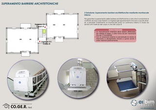 SUPERAMENTO BARRIERE ARCHITETTONICHE
3 Soluzione: Superamento barriere architettoncihe mediante montascale
interno
Per garantire il superamento delle barriere architettoniche e visto che il condominio è
costituito da due corpi sfalsati i cui ingressi agli appartamenti si trovano a quote diver-
se, si prevede l’inserimento di montascale posto sul corrimano interno in modo da
servire tutti i livelli sia del corpo A che del corpo B
MANUTENZIONE
La manutenzione ordinaria deve essere effettutata,
per obbligo di legge, 2 volte l’anno sia per l’ascensore
che per il montascale
Con un ascensore esterno la percentuale di rischio di
intervento è decisamente minore e quindi anche il
costo risentirà positivamente
Ingresso U.I.
Corpo A
Ingresso U.I.
Corpo B
www.eibimproject.com
 