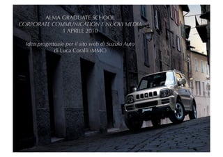 ALMA GRADUATE SCHOOL
CORPORATE COMMUNICATION E NUOVI MEDIA
             1 APRILE 2010

  Idea progettuale per il sito web di Suzuki Auto
              di Luca Coralli (MMC)
 