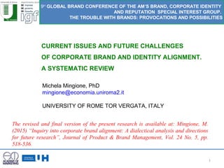 1
CURRENT ISSUES AND FUTURE CHALLENGES
OF CORPORATE BRAND AND IDENTITY ALIGNMENT.
A SYSTEMATIC REVIEW
9H
GLOBAL BRAND CONFERENCE OF THE AM’S BRAND, CORPORATE IDENTITY
AND REPUTATION SPECIAL INTEREST GROUP.
THE TROUBLE WITH BRANDS: PROVOCATIONS AND POSSIBILITIES
Michela Mingione, PhD
mingione@economia.uniroma2.it
UNIVERSITY OF ROME TOR VERGATA, ITALY
The revised and final version of the present research is available at: Mingione, M.
(2015) “Inquiry into corporate brand alignment: A dialectical analysis and directions
for future research”, Journal of Product & Brand Management, Vol. 24 No. 5, pp.
518-536.
 