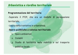 Programmazione del territorio
- Superato il PTCP, che era un modello di perequazione
territoriale;
- Logica della trattativa in urbanistica;
- Opere pubbliche a valenza territoriale
1.  Opere ambientali
2.  Ciclabili
3.  Studio di fattibilità sulla viabilità e sul trasporto
pubblico locale
Urbanistica e riordino territoriale
 