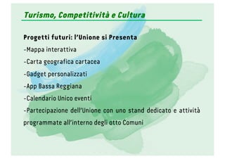 Turismo, Competitività e Cultura
Progetti futuri: l’Unione si Presenta
- Mappa interattiva
- Carta geografica cartacea
- Gadget personalizzati
- App Bassa Reggiana
- Calendario Unico eventi
- Partecipazione dell’Unione con uno stand dedicato e attività
programmate all’interno degli otto Comuni
 